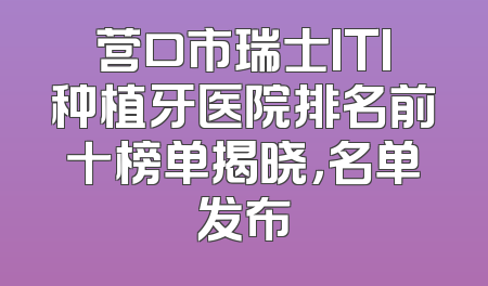 营口市瑞士ITI种植牙医院排名前十榜单揭晓，名单发布