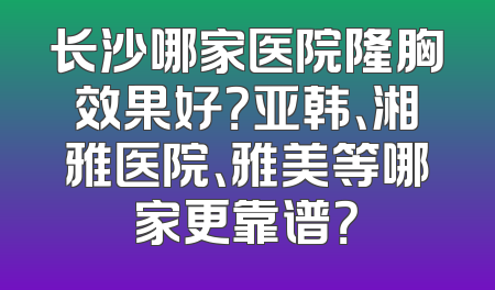 长沙哪家医院隆胸效果好？亚韩、湘雅医院、雅美等哪家更靠谱？