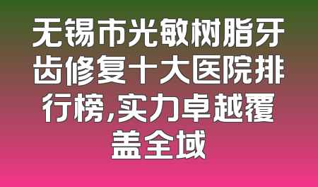 无锡市光敏树脂牙齿修复十大医院排行榜，实力卓越覆盖全域