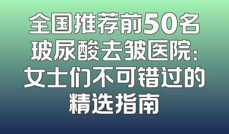 全国推荐前50名玻尿酸去皱医院：女士们不可错过的精选指南