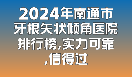 2024年南通市牙根矢状倾角医院排行榜，实力可靠，信得过