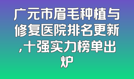 广元市眉毛种植与修复医院排名更新，十强实力榜单出炉