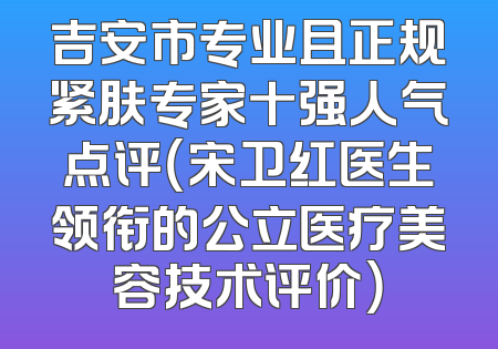 吉安市专业且正规紧肤专家十强人气点评（宋卫红医生领衔的公立医疗美容技术评价）