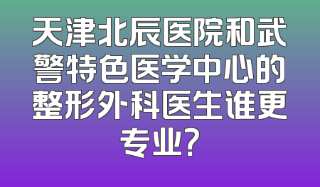 天津北辰医院和武警特色医学中心的整形外科医生谁更专业？