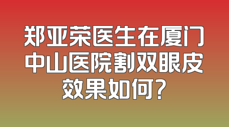 郑亚荣医生在厦门中山医院割双眼皮效果如何？