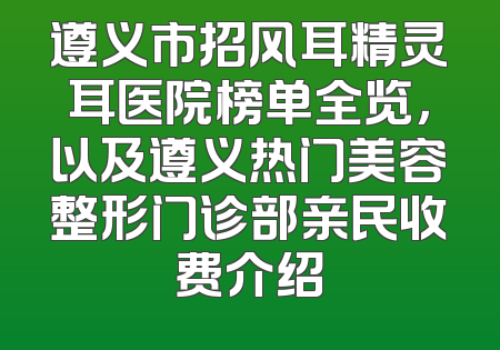 遵义市招风耳精灵耳医院榜单全览，以及遵义热门美容整形门诊部亲民收费介绍