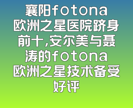 襄阳fotona欧洲之星医院跻身前十，安尔美与聂涛的fotona欧洲之星技术备受好评