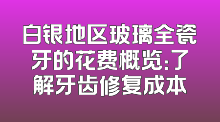 白银地区玻璃全瓷牙的花费概览：了解牙齿修复成本