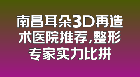 南昌耳朵3D再造术医院推荐，整形专家实力比拼
