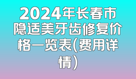 2024年长春市隐适美牙齿修复价格一览表（费用详情）