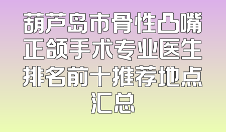 葫芦岛市骨性凸嘴正颌手术专业医生排名前十推荐地点汇总