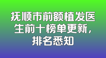 抚顺市前额植发医生前十榜单更新，排名悉知