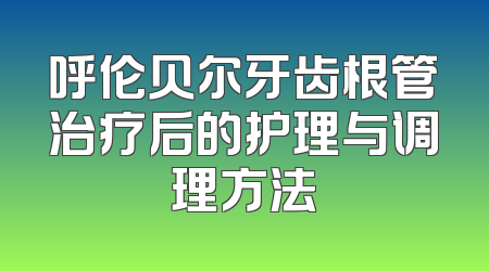 呼伦贝尔牙齿根管治疗后的护理与调理方法