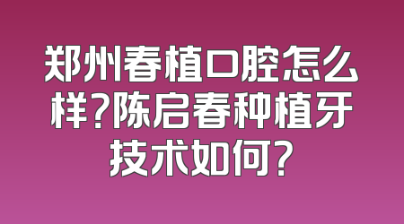 郑州春植口腔怎么样？陈启春种植牙技术如何？