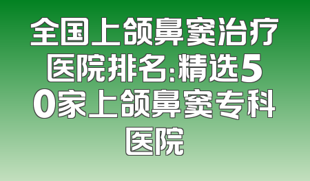 全国上颌鼻窦治疗医院排名：精选50家上颌鼻窦专科医院