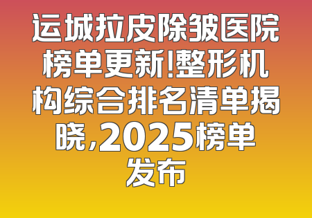 运城拉皮除皱医院榜单更新！整形机构综合排名清单揭晓，2025榜单发布