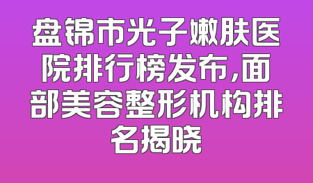 盘锦市光子嫩肤医院排行榜发布，面部美容整形机构排名揭晓