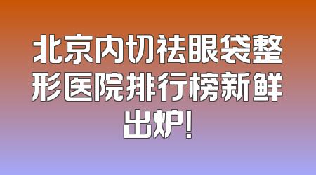 北京内切祛眼袋整形医院排行榜新鲜出炉！