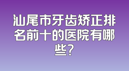汕尾市牙齿矫正排名前十的医院有哪些？