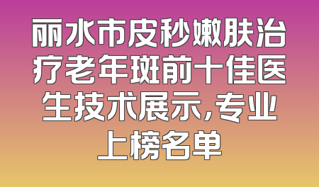丽水市皮秒嫩肤治疗老年斑前十佳医生技术展示，专业上榜名单