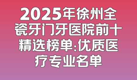 2025年徐州全瓷牙门牙医院前十精选榜单：优质医疗专业名单