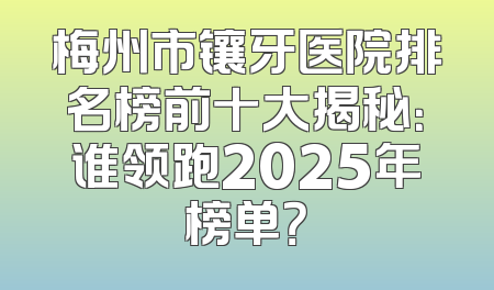 梅州市镶牙医院排名榜前十大揭秘：谁领跑2025年榜单？