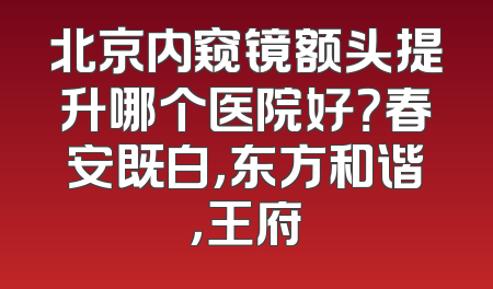 北京内窥镜额头提升哪个医院好？春安既白，东方和谐，王府