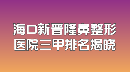 海口新晋隆鼻整形医院三甲排名揭晓