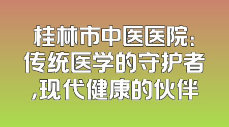 桂林市中医医院：传统医学的守护者，现代健康的伙伴