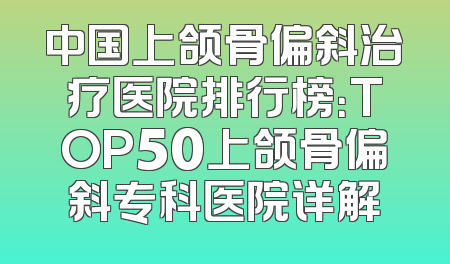 中国上颌骨偏斜治疗医院排行榜：TOP50上颌骨偏斜专科医院详解