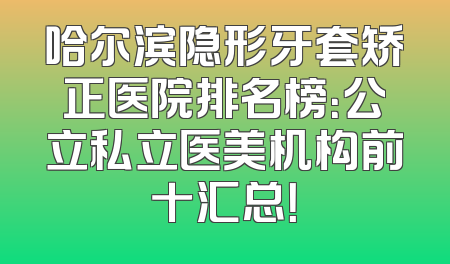 哈尔滨隐形牙套矫正医院排名榜：公立私立医美机构前十汇总！
