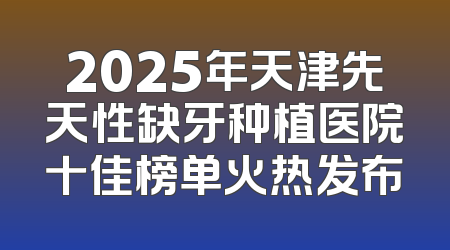 2025年天津先天性缺牙种植医院十佳榜单火热发布