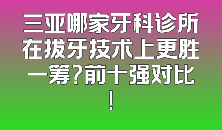 三亚哪家牙科诊所在拔牙技术上更胜一筹？前十强对比！