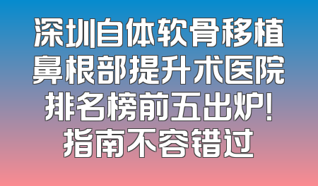 深圳自体软骨移植鼻根部提升术医院排名榜前五出炉！指南不容错过