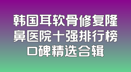韩国耳软骨修复隆鼻医院十强排行榜口碑精选合辑