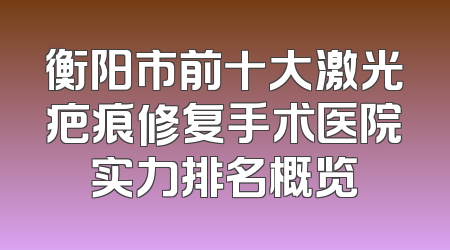 衡阳市前十大激光疤痕修复手术医院实力排名概览