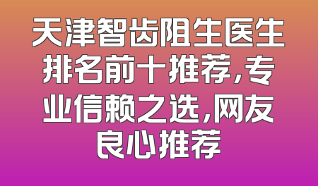 天津智齿阻生医生排名前十推荐，专业信赖之选，网友良心推荐