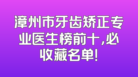 漳州市牙齿矫正专业医生榜前十，必收藏名单！