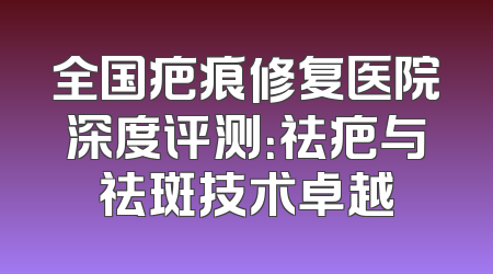 全国疤痕修复医院深度评测：祛疤与祛斑技术卓越