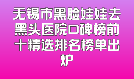 无锡市黑脸娃娃去黑头医院口碑榜前十精选排名榜单出炉