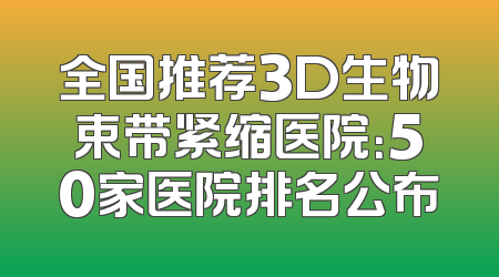 全国推荐3D生物束带紧缩医院：50家医院排名公布