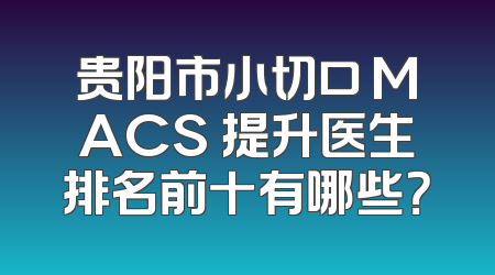 贵阳市小切口 MACS 提升医生排名前十有哪些？