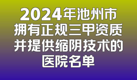 2024年池州市拥有正规三甲资质并提供缩阴技术的医院名单