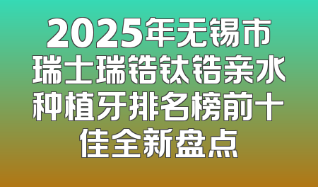 2025年无锡市瑞士瑞锆钛锆亲水种植牙排名榜前十佳全新盘点
