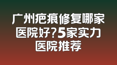 广州疤痕修复哪家医院好？5家实力医院推荐