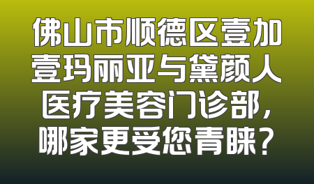 佛山市顺德区壹加壹玛丽亚与黛颜人医疗美容门诊部，哪家更受您青睐？