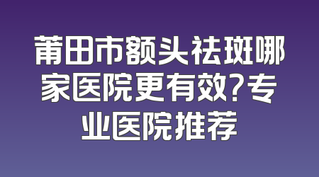 莆田市额头祛斑哪家医院更有效？专业医院推荐