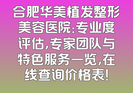 合肥华美植发整形美容医院：专业度评估，专家团队与特色服务一览，在线查询价格表！