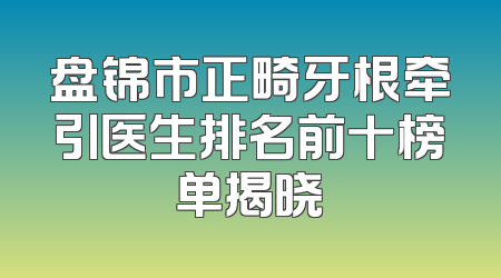 盘锦市正畸牙根牵引医生排名前十榜单揭晓