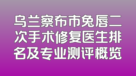 乌兰察布市兔唇二次手术修复医生排名及专业测评概览